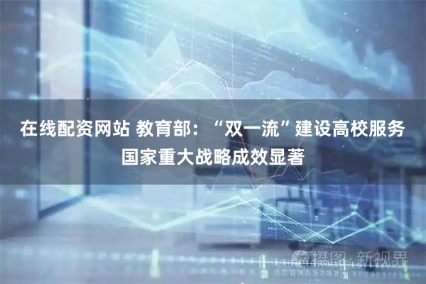 在线配资网站 教育部:“双一流”建设高校服务国家重大战略成效显著