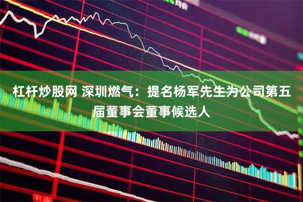 杠杆炒股网 深圳燃气：提名杨军先生为公司第五届董事会董事候选人