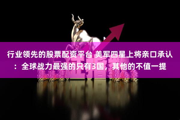 行业领先的股票配资平台 美军四星上将亲口承认：全球战力最强的只有3国，其他的不值一提