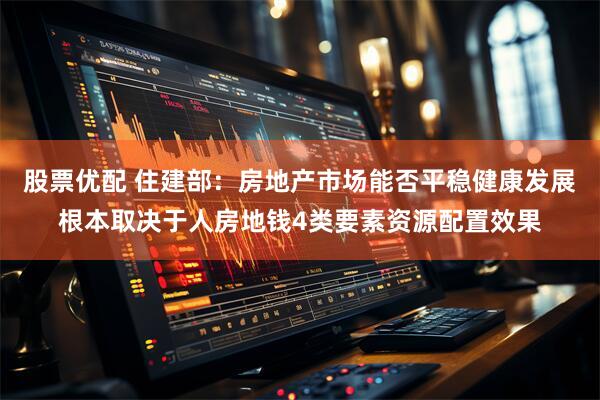 股票优配 住建部：房地产市场能否平稳健康发展根本取决于人房地钱4类要素资源配置效果