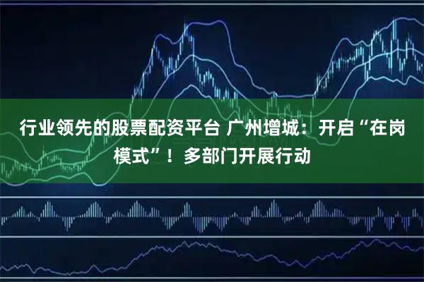 行业领先的股票配资平台 广州增城：开启“在岗模式”！多部门开展行动