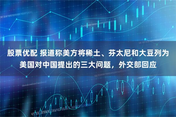股票优配 报道称美方将稀土、芬太尼和大豆列为美国对中国提出的三大问题，外交部回应