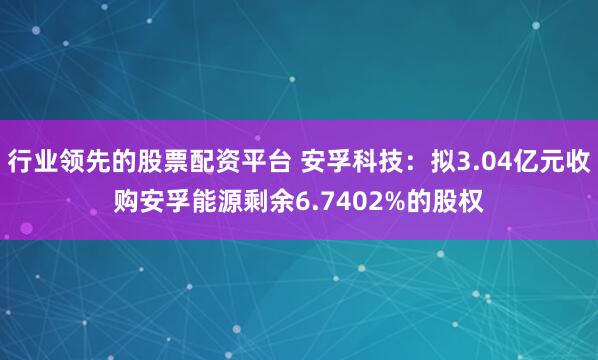 行业领先的股票配资平台 安孚科技:拟3.04亿元收购安孚能源剩余6.7402%的股权