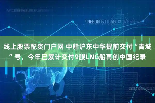 线上股票配资门户网 中船沪东中华提前交付“青城”号，今年已累计交付9艘LNG船再创中国纪录