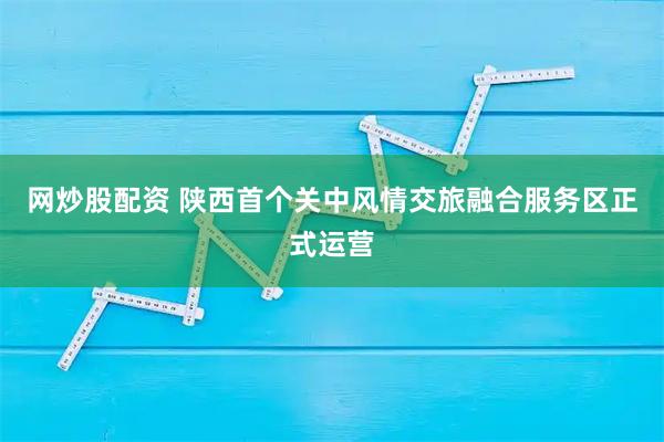 网炒股配资 陕西首个关中风情交旅融合服务区正式运营