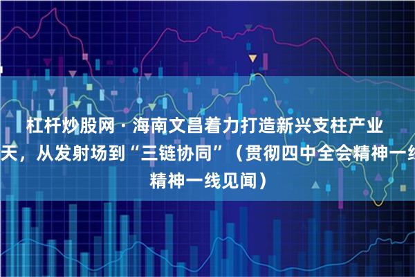 杠杆炒股网 · 海南文昌着力打造新兴支柱产业 商业航天,从发射场到“三链协同”(贯彻四中全会精神一线见闻)