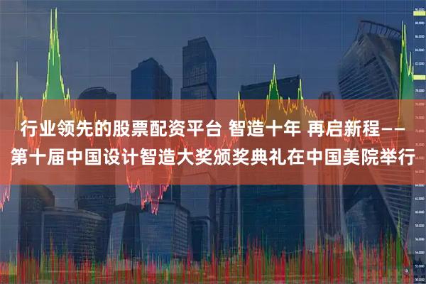 行业领先的股票配资平台 智造十年 再启新程——第十届中国设计智造大奖颁奖典礼在中国美院举行